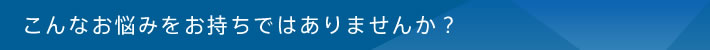 こんなお悩みをお持ちではありませんか？