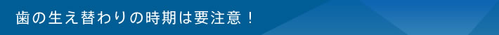 歯の生え替わりの時期は要注意！