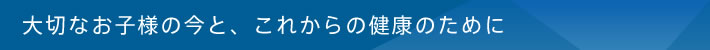 大切なお子様の今と、これからの健康のために