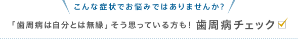 こんな症状でお悩みではありませんか？「歯周病は自分とは無縁」そう思っている方も！歯周病チェック