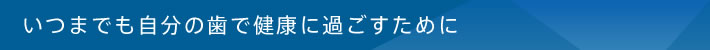 いつまでも自分の歯で健康に過ごすために