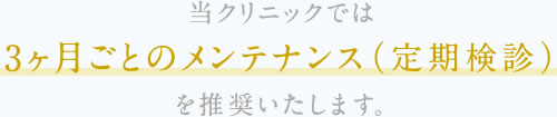 当クリニックでは3ヶ月ごとのメンテナンス（定期検診）を推奨いたします。